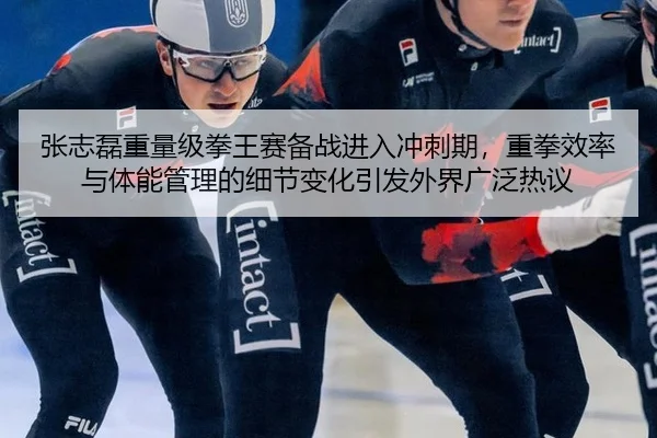 张志磊重量级拳王赛备战进入冲刺期，重拳效率与体能管理的细节变化引发外界广泛热议